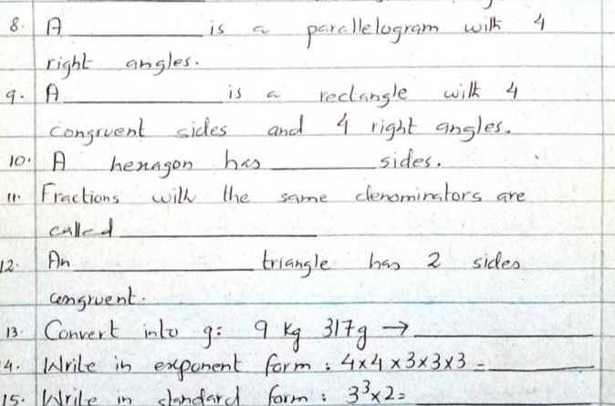 A _is a parcllelogram wilk 4
right angles. 
9. A_ is a reclangle wilk 4
conguent sides and 9 right angles. 
10. A henagon has _sides. 
11. Fractions will the same denominstors are 
called_ 
12. An_ triangle has 2 sides 
consruent. 
_ 
13. Convert into q= 9 Kg 3 1+g _ 
4. Mrile in exponent form : 4* 4* 3* 3* 3= _ 
15. Wrile in slandard form : 3^3* 2=
_