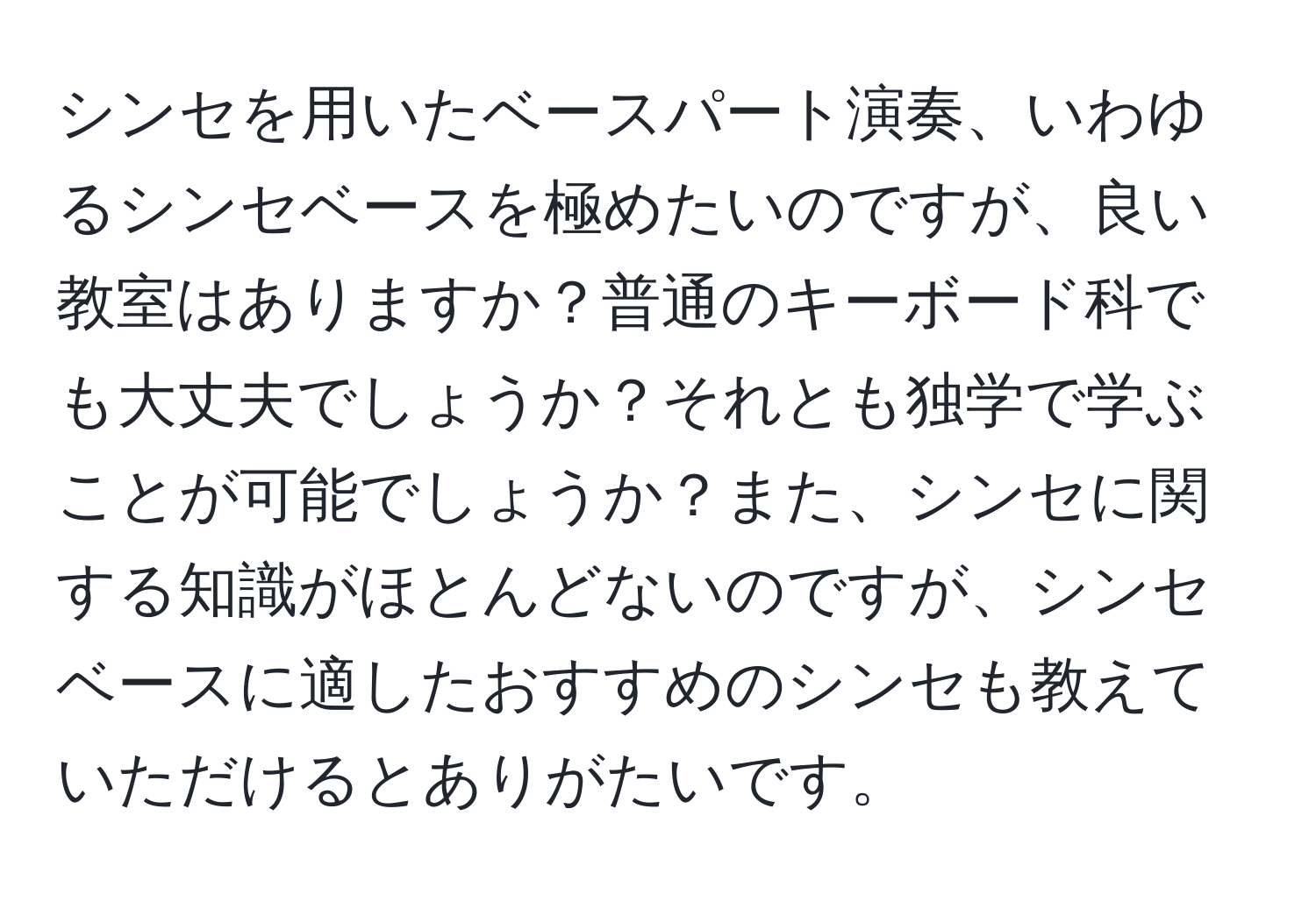 シンセを用いたベースパート演奏、いわゆるシンセベースを極めたいのですが、良い教室はありますか？普通のキーボード科でも大丈夫でしょうか？それとも独学で学ぶことが可能でしょうか？また、シンセに関する知識がほとんどないのですが、シンセベースに適したおすすめのシンセも教えていただけるとありがたいです。