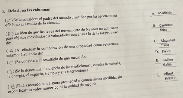 Relaciona las columnas
 ')Se le considera el padre del método científico por las aportaciones A. Medición
que hizo al estudio de la ciencia:
 ) La idea de que las leyes del movimiento de Newton no aplicaban B. Cantidad
para objetos moviéndose a velocidades cercanas a la de la luz proviene física
dc:
C. Magnitud
( )Al efectuar la comparación de una propiedad como referencia,
estamos hablando de: fisica
D. Física
 )Se considera el resultado de una medición:
Galilei
)Se le denomina “la ciencia de las mediciones”, estudia la materia, E. Galileo
la energía, el espacio, tiempo y sus interacciones
F. Albert
( )Está asociado con alguna propiedad o característica medible, sin
Einstein
especificar un valor numérico ni la unidad de medida