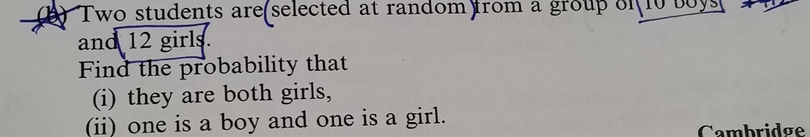 Two students are(selected at random) from a group of 10 boys 
and 12 girls. 
Find the probability that 
(i) they are both girls, 
(ii) one is a boy and one is a girl. 
Cambridge