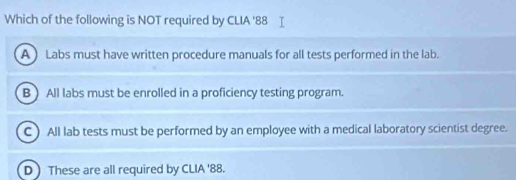 Which of the following is NOT required by CLIA '88
A Labs must have written procedure manuals for all tests performed in the lab.
B All labs must be enrolled in a proficiency testing program.
C ) All lab tests must be performed by an employee with a medical laboratory scientist degree.
D These are all required by CLIA ' 88.