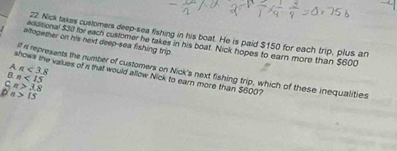 Nick takes customers deep-sea fishing in his boat. He is paid $150 for each trip, plus an
altogether on his next deep-sea fishing trip
additional $30 for each customer he takes in his boat. Nick hopes to earn more than $600
A n<3.8
rt represents the number of customers on Nick's next fishing trip, which of these inequalities
shows the values of n that would allow Nick to earn more than $600?
B n<15</tex>
C n>3.8
D n>15