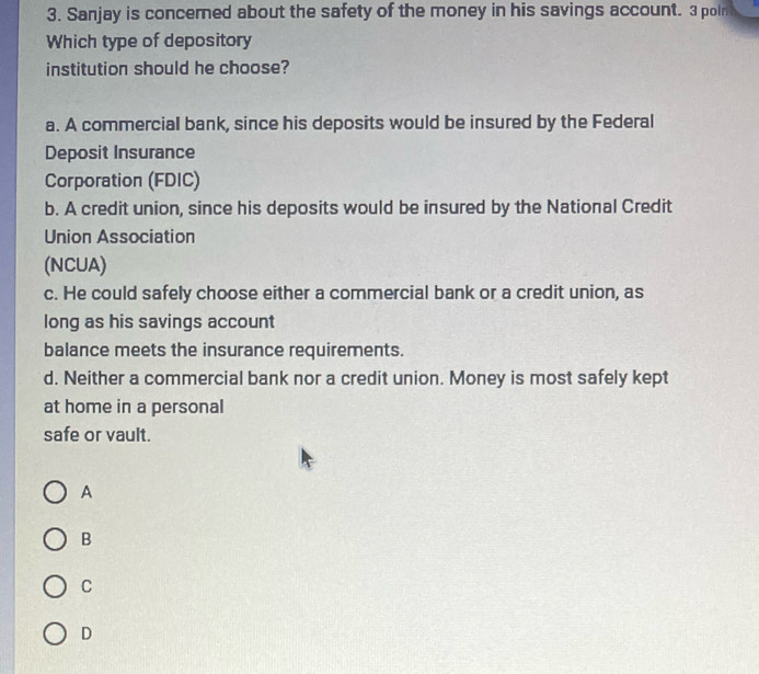 Sanjay is concerned about the safety of the money in his savings account. 3 poin
Which type of depository
institution should he choose?
a. A commercial bank, since his deposits would be insured by the Federal
Deposit Insurance
Corporation (FDIC)
b. A credit union, since his deposits would be insured by the National Credit
Union Association
(NCUA)
c. He could safely choose either a commercial bank or a credit union, as
long as his savings account
balance meets the insurance requirements.
d. Neither a commercial bank nor a credit union. Money is most safely kept
at home in a personal
safe or vault.
A
B
C
D