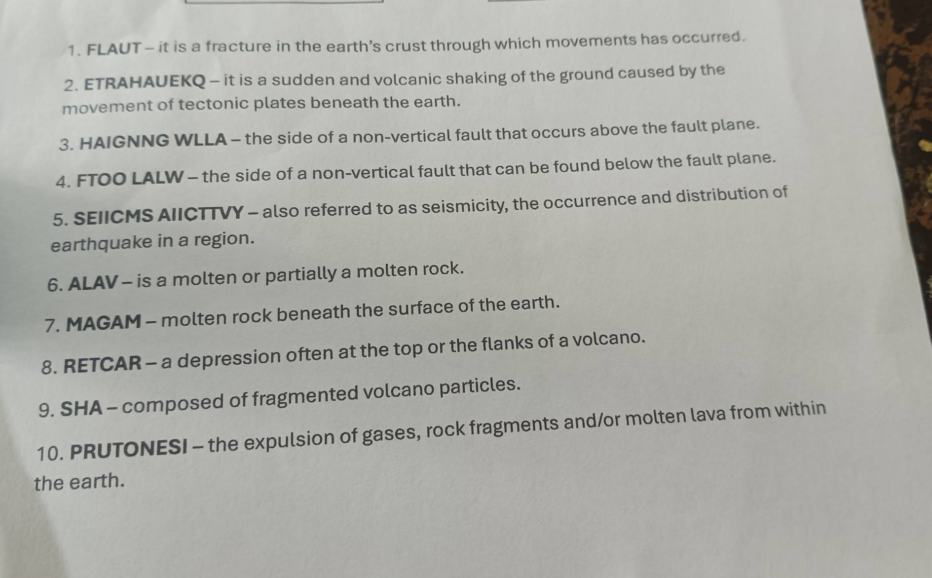 FLAUT- it is a fracture in the earth's crust through which movements has occurred. 
2. ETRAHAUEKQ - it is a sudden and volcanic shaking of the ground caused by the 
movement of tectonic plates beneath the earth. 
3. HAIGNNG WLLA - the side of a non-vertical fault that occurs above the fault plane. 
4. FTOO LALW - the side of a non-vertical fault that can be found below the fault plane. 
5. SEIICMS AIICTTVY - also referred to as seismicity, the occurrence and distribution of 
earthquake in a region. 
6. ALAV - is a molten or partially a molten rock. 
7. MAGAM - molten rock beneath the surface of the earth. 
8. RETCAR - a depression often at the top or the flanks of a volcano. 
9. SHA - composed of fragmented volcano particles. 
10. PRUTONESI - the expulsion of gases, rock fragments and/or molten lava from within 
the earth.