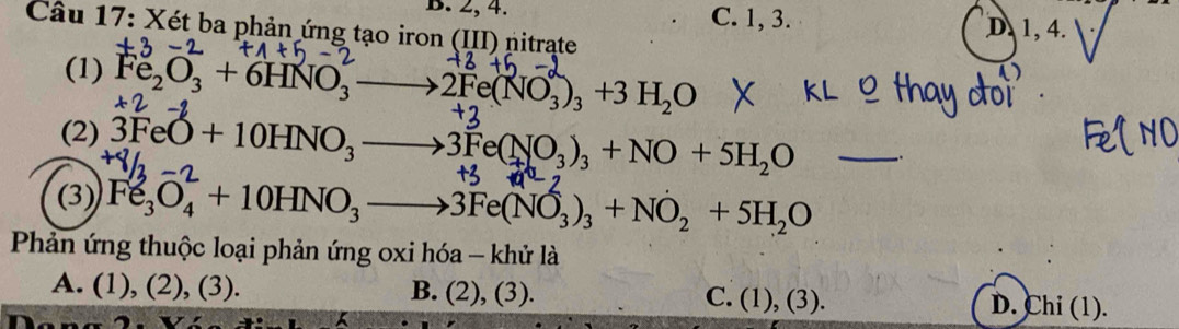 B. 2, 4. C. 1, 3. D. 1, 4.
Câu 17: Xét ba phản ứng tạo iron (III) nitrạte
(1) Fe_2O_3+6HNO_3 2Fe(NO_3)_3+3H_2O
(2) 3FeO+10HNO_3- →3Fe(NO₃)₃ + NO + 5H₂O _ ..
(3) Fe_3O_4+10HNO_3to 3Fe(NO_3)_3+NO_2+5H_2O
Phản ứng thuộc loại phản ứng oxi hóa - khử là
A. (1), (2), (3). B. (2), (3). C. (1), (3). D. Chi (1).