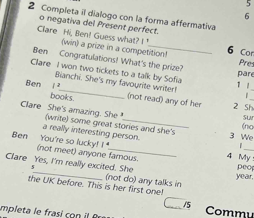 5
6
2 Completa il dialogo con la forma affermativa
o negativa del Present perfect.
Clare Hi, Ben! Guess what? 1 _ 6 Cor
(win) a prize in a competition!
Ben Congratulations! What's the prize? pare
Pres
Clare I won two tickets to a talk by Sofia
_
Bianchi. She's my favourite writer!
Ben /^2 1 |_
books.
 
(not read) any of her 2 Sh_
Clare She's amazing. She ³
sur
(no
(write) some great stories and she’s 3 We
a really interesting person.
_
Ben You're so lucky! 1^4
|
(not meet) anyone famous.
4 My
Clare Yes, I'm really excited. She
peop
5_ year.
(not do) any talks in
the UK before. This is her first one!
/5 Commu
mpleta le fras co P