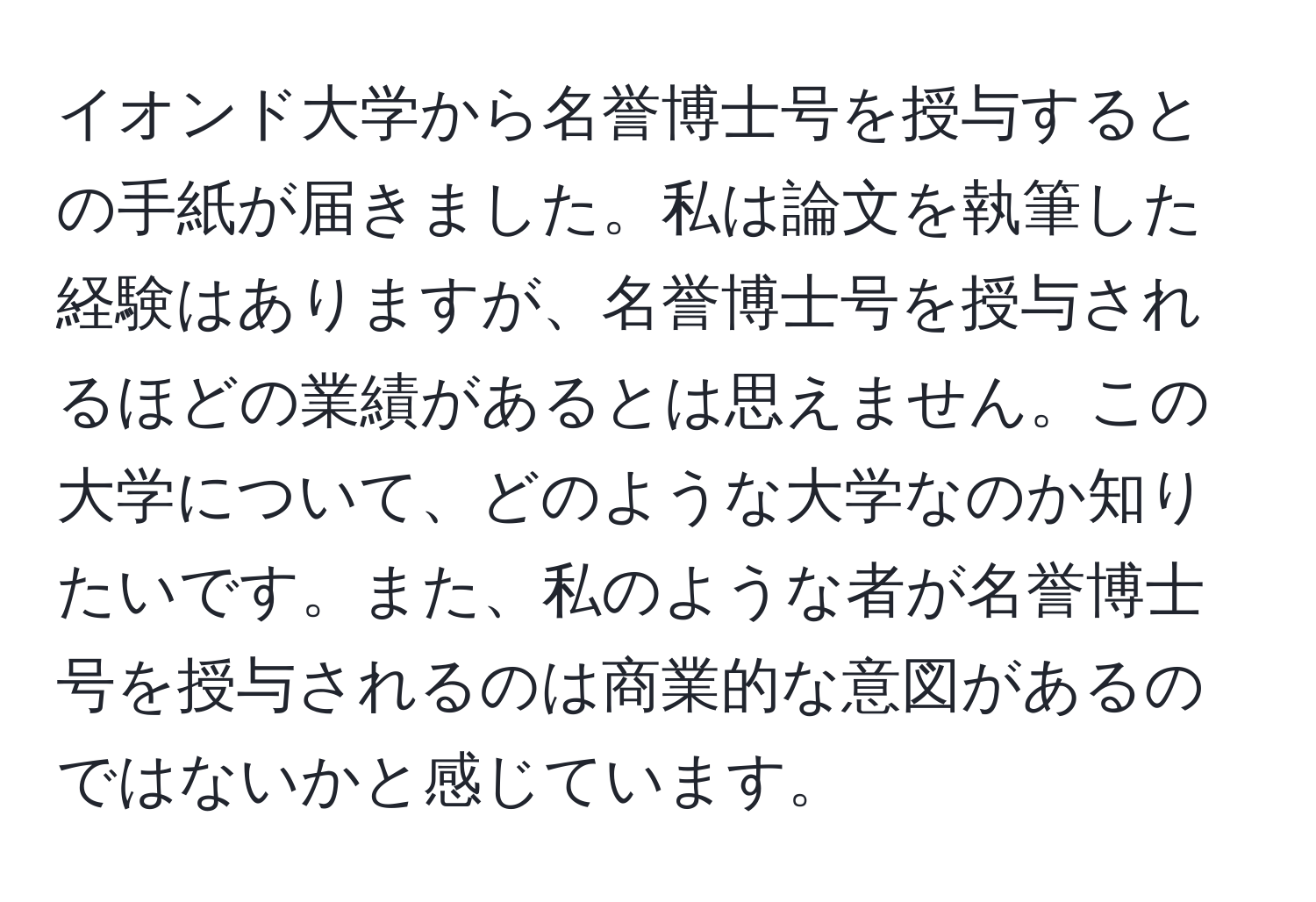 イオンド大学から名誉博士号を授与するとの手紙が届きました。私は論文を執筆した経験はありますが、名誉博士号を授与されるほどの業績があるとは思えません。この大学について、どのような大学なのか知りたいです。また、私のような者が名誉博士号を授与されるのは商業的な意図があるのではないかと感じています。