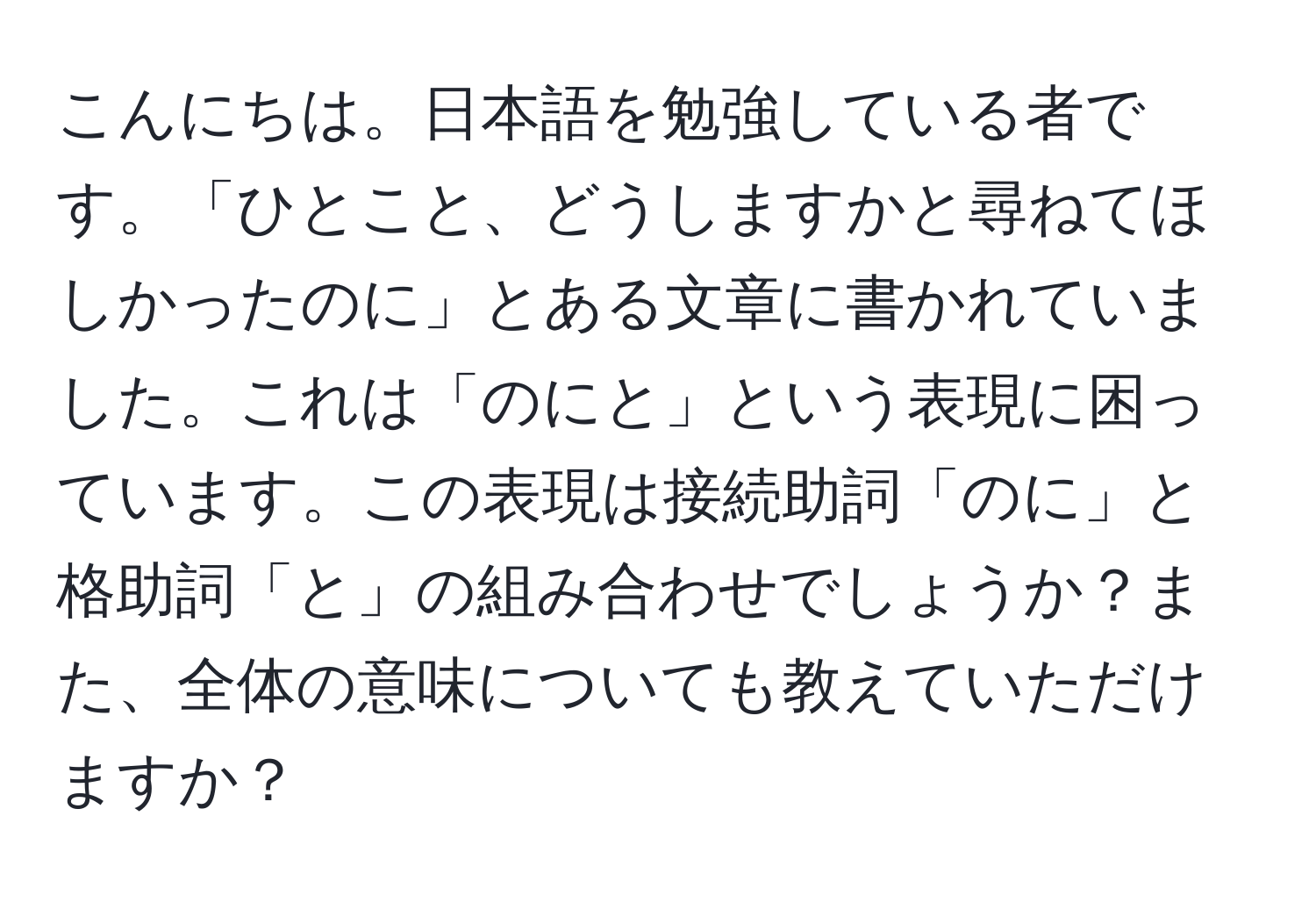 こんにちは。日本語を勉強している者です。「ひとこと、どうしますかと尋ねてほしかったのに」とある文章に書かれていました。これは「のにと」という表現に困っています。この表現は接続助詞「のに」と格助詞「と」の組み合わせでしょうか？また、全体の意味についても教えていただけますか？