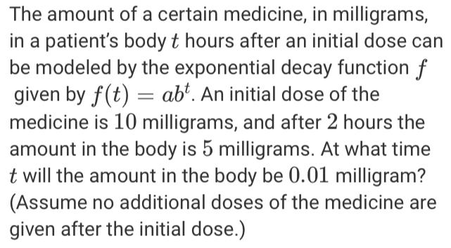 The amount of a certain medicine, in milligrams, 
in a patient’s body t hours after an initial dose can 
be modeled by the exponential decay function f
given by f(t)=ab^t. An initial dose of the 
medicine is 10 milligrams, and after 2 hours the 
amount in the body is 5 milligrams. At what time
t will the amount in the body be 0.01 milligram? 
(Assume no additional doses of the medicine are 
given after the initial dose.)