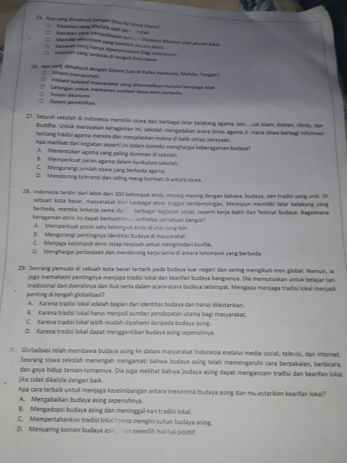 Apa yang dimaksud dengan Situs Keramut Alami?
Kawasan yang dikelola oleh per rntah
Kawasan yang pemanfaatan sumber dayanya dibatasi oleh aturan lokal
Memiliki ekösistem yang tumbuh secara alami
Kawasan yang hanya diperuntukkan bagi wisstawan
Kawasan yang terletak di Lengah kota besar
26. Apa yang dimaksud dengan Sistem Sasi di Pulau Hararuku, Maluku Tengah?
Sistem transportasi
Inislatif kolektif masyarakat yang dikendalikan melalui lembaga adat
Larangan untuk memanen sumber daya alam tertentu
Sistem ekonomi
Sistem pendidikan
27. Sebuah sekolah di Indonesia memiliki siswa dari berbagai latar belakang agama, tern suk Islam, Kristen, Hindu, dan
Buddha. Untuk merayakan keragaman ini, sekolah mengadakan acara lintas agama dí mana siswa berbagi informasi
tentang tradisi agama mereka dan menjelaskan makna di balik setiap perayaan.
Apa manfaat dari kegiatan seperti ini dalam konteks menghargai keberagaman budaya?
A. Menentukan agama yang paling dominan di sekolah.
B. Memperkuat peran agama dalam kurikulum sekolah.
C. Mengurangi jumlah siswa yang berbeda agama.
D. Mendorong toleransi dan saling meng-hormati di antara siswa.
28. Indonesia terdiri dari lebih dari 300 kelompok etnis, masing-masing dengan bahasa, budaya, dan tradisi yang unik. Di
sebuah kota besar, masyarakat dari berbaga! etnis tinggal berdampingan. Meskipun memiliki latar belakang yang
berbeda, mereka bekerja sama dai .. berbagai kegiatan sosial, seperti kerja bakti dan festival budaya. Bagaimana
keragaman etnis ini dapat berkontribus. terhadap persatuan bangsa?
A. Memperkuat posisi satu kelompok etnis di atas yang lain.
B. Mengurangi pentingnya identitas budaya di masyarakat.
C. Menjaga kelompok etnis tetap terpisah untuk menghindari konflik.
D. Menghargai perbedaan dan mendorong kerja sama di antara kelompok yang berbeda.
29. Seorang pemuda di sebuah kota besar tertarik pada budaya luar negeri dan sering mengikuti tren global. Namun, ia
juga memahami pentingnya menjaga tradisi lokal dan kearifan budaya bangsanya. Dia memutuskan untuk belajar tari
tradisional dari daerahnya dan ikut serta dalam acara-acara budaya setempat. Mengapa menjaga tradisi lokal menjadi
penting di tengah globalisasi?
A. Karena tradisi lokal adalah bagian dari identitas budaya dan harus dilestarikan.
B. Karena tradisi lokal harus menjadi sumber pendapatan utama bagi masyarakat.
C. Karena tradisi lokal lebih mudah dipahami daripada budaya asing.
D. Karena tradisi lokal dapat menggantikan budaya asing sepenuhnya.
3: Globalisasi telah membawa budaya asing ke dalam masyarakat Indonesia melalui media sosial, televisi, dan internet.
Seorang siswa sekolah menengah mengamati bahwa budaya asing telah memengaruhi cara berpakaian, berbicara,
dan gaya hidup teman-temannya. Dia juga melihat bahwa budaya asing dapat mengancam tradisi dan kearifan lokal
jika tidak dikelola dengan baik.
Apa cara terbaik untuk menjaga keseimbangan antara menerima budaya asing dan melestarikan kearifan lokal?
A. Mengabaikan budaya asing sepenuhnya.
B. Mengadopsi budaya asing dan meninggal-kan tradisi lokal.
C. Mempertahankan tradisi lokal tanpa menghiraukan budaya asing.
D. Menyaring konten budaya asing can memilih hal-hal positif.