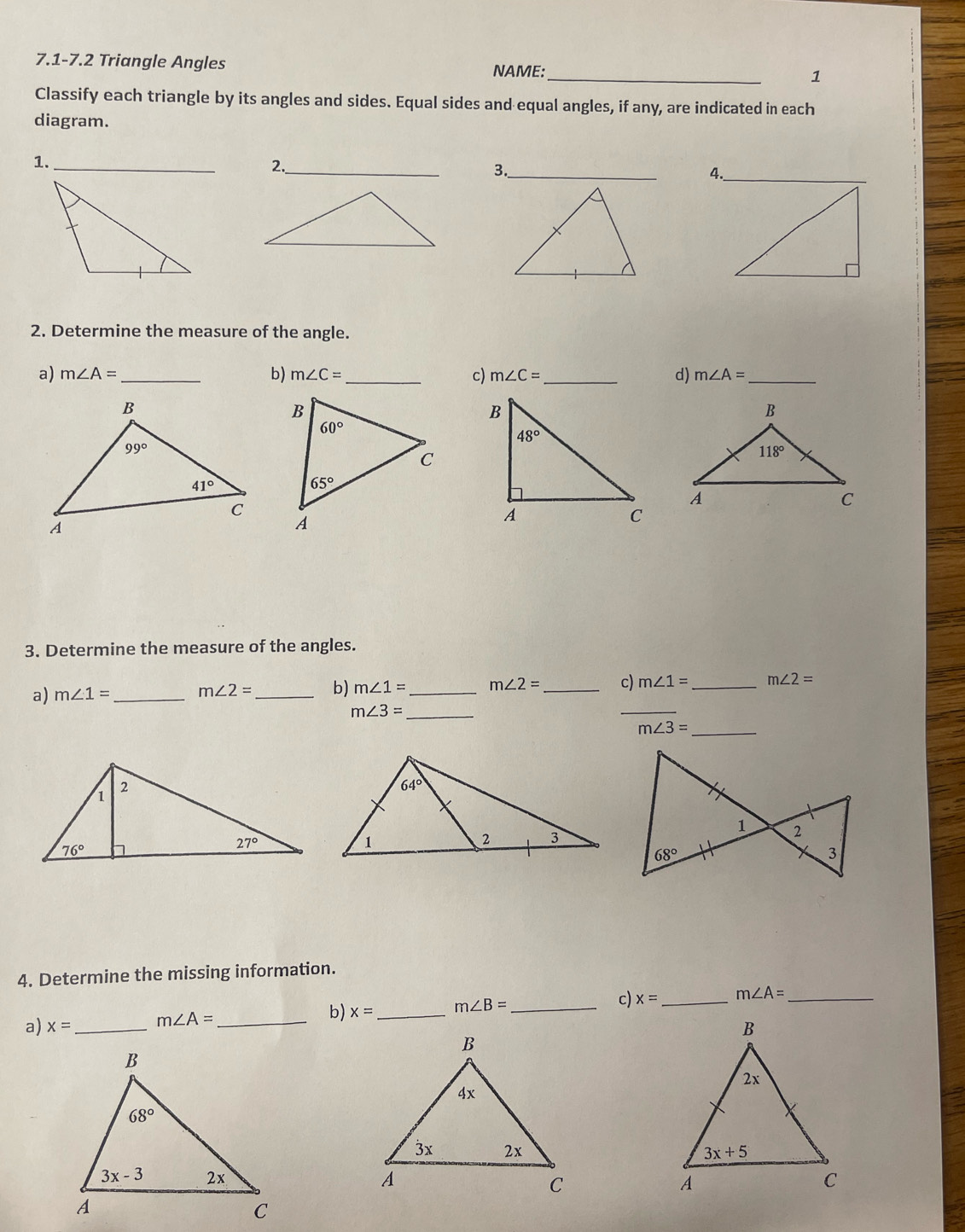 7.1-7.2 Triangle Angles
NAME:_
1
Classify each triangle by its angles and sides. Equal sides and equal angles, if any, are indicated in each
diagram.
1._
2._
3._
2. Determine the measure of the angle.
b)
a) m∠ A= _ m∠ C= _ c) m∠ C= _d) m∠ A= _
3. Determine the measure of the angles.
a) m∠ 1= _ m∠ 2= _b) m∠ 1= _ m∠ 2= _c) m∠ 1= _ m∠ 2=
m∠ 3= _
_
m∠ 3= _
4. Determine the missing information.
a) x= _ m∠ A= _b) x= _ m∠ B= _c) x= _ m∠ A= _