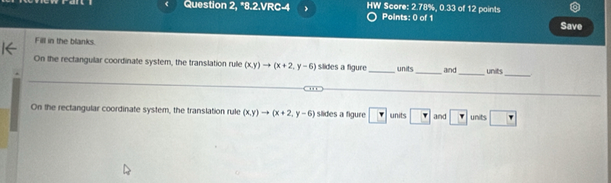 Question 2, *8.2.VRC-4 > HW Score: 2.78%, 0.33 of 12 points 
Points: 0 of 1 
Save 
Fill in the blanks. 
_ 
On the rectangular coordinate system, the translation rule (x,y)to (x+2,y-6) slides a figure _units_ and_ units 
_ 
On the rectangular coordinate system, the translation rule (x,y)to (x+2,y-6) slides a figure ? units ? and ? units r