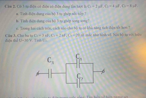 Có 3 tụ điện có điện có điện dung lần lượt là C_1=2mu F,C_2=4mu F,C_3=8mu F.
a. Tính điện dung của bộ 3 tụ ghép nối tiếp ?
b. Tính điện dung của bộ 3 tụ ghép song song?
c. Trong hai cách trên, cách nào cho bộ tụ có khả năng tích điện tốt hơn ?
Câu 3. Cho ba tụ tuC_1=3nF,C_2=2nF,C_3=20nF mắc như hình vẽ. Nối bộ tụ với hiệu
điện thể U=30V Tính U_2.
* Tố ng   Tim hiải y^(frac 1)a hiện tượng sét