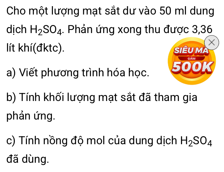 Cho một lượng mạt sắt dư vào 50 ml dung 
dịch H_2SO_4. Phản ứng xong thu được 3,36
X
lít khí(đktc). SIÊUMA 
Giảm 
a) Viết phương trình hóa học. 500K
b) Tính khối lượng mạt sắt đã tham gia 
phản ứng. 
c) Tính nồng độ mol của dung dịch H_2SO_4
đã dùng.