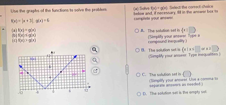 Use the graphs of the functions to solve the problem. (a) Solve f(x)=g(x) Select the correct choice
below and, if necessary, fill in the answer box to
f(x)=|x+3|;g(x)=6
complete your answer.
(a) f(x)=g(x)
(b) f(x)≤ g(x) A. The solution set is  x|□ 
(c) f(x)>g(x) (Simplify your answer Type a
compound inequality.)
B. The solution set is  x|x≤ □ or x≥slant □ 
(Simplify your answer Type inequalities.)
C. The solution set is
(Simplify your answer Use a comma to
separate answers as needed )
D. The solution set is the empty set