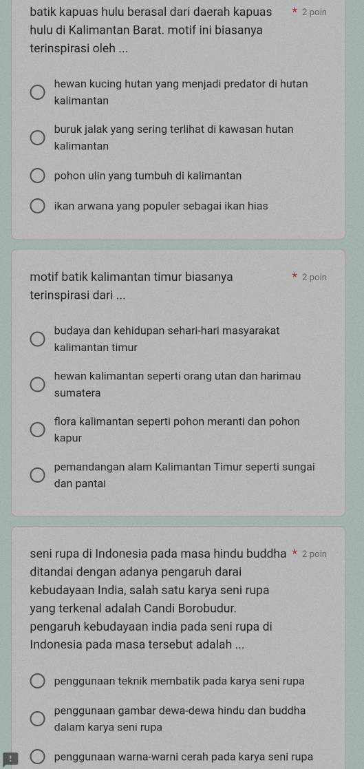 batik kapuas hulu berasal dari daerah kapuas 2 poin
hulu di Kalimantan Barat. motif ini biasanya
terinspirasi oleh ...
hewan kucing hutan yang menjadi predator di hutan
kalimantan
buruk jalak yang sering terlihat di kawasan hutan
kalimantan
pohon ulin yang tumbuh di kalimantan
ikan arwana yang populer sebagai ikan hias
motif batik kalimantan timur biasanya 2 poin
terinspirasi dari ...
budaya dan kehidupan sehari-hari masyarakat
kalimantan timur
hewan kalimantan seperti orang utan dan harimau
sumatera
flora kalimantan seperti pohon meranti dan pohon
kapur
pemandangan alam Kalimantan Timur seperti sungai
dan pantai
seni rupa di Indonesia pada masa hindu buddha * 2 poin
ditandai dengan adanya pengaruh darai
kebudayaan India, salah satu karya seni rupa
yang terkenal adalah Candi Borobudur.
pengaruh kebudayaan india pada seni rupa di
Indonesia pada masa tersebut adalah ...
penggunaan teknik membatik pada karya seni rupa
penggunaan gambar dewa-dewa hindu dan buddha
dalam karya seni rupa
penggunaan warna-warni cerah pada karya seni rupa