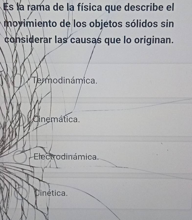 Es la rama de la física que describe el
movimiento de los objetos sólidos sin
considerar las causas que lo originan.
Termodinámica.
Cinemática.
Electrodinámica.
Cinética.