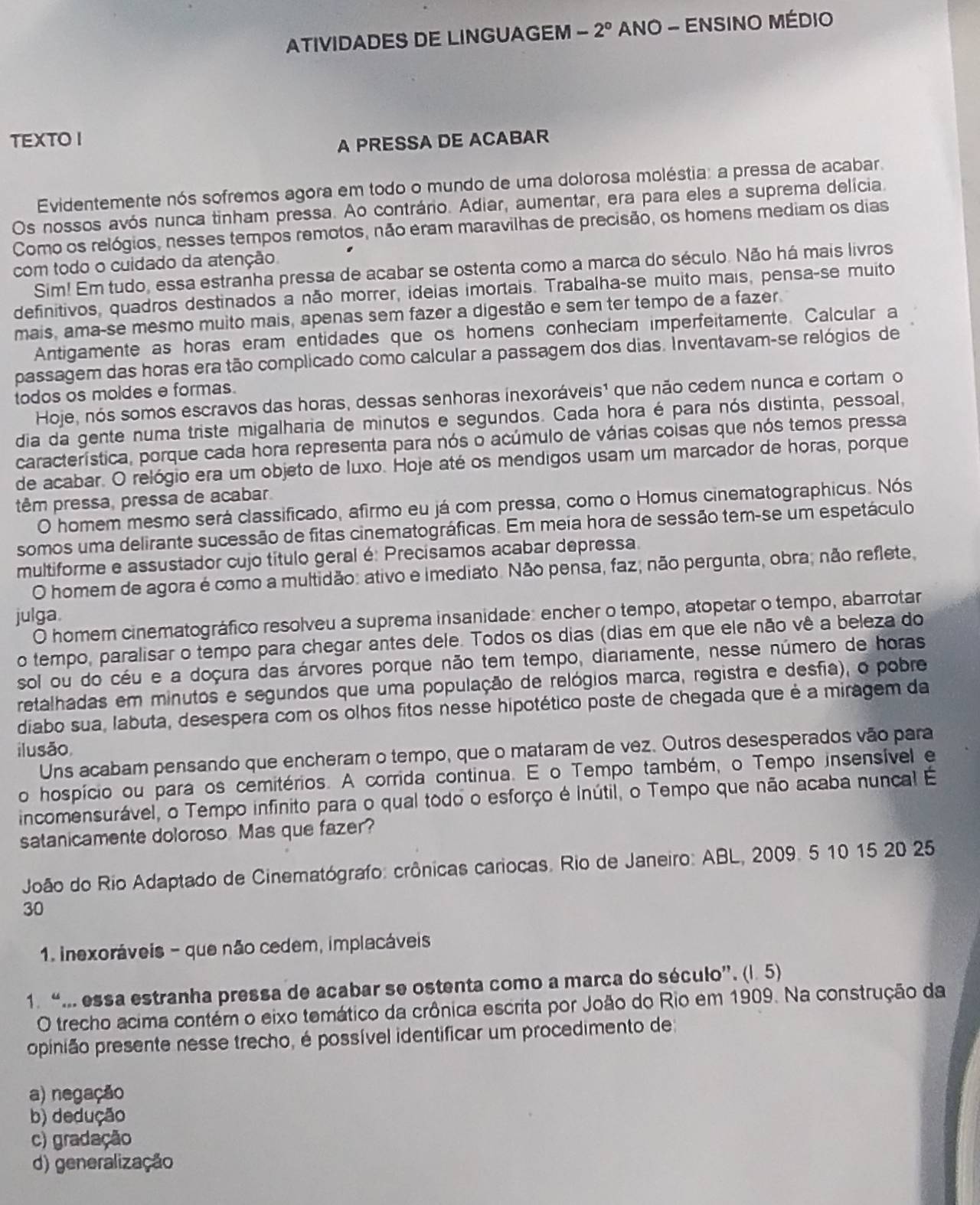 ATIVIDADES DE LINGUAGEM -2° ANO - ENSINO MÉDIO
TEXTO I
A PRESSA DE ACABAR
Evidentemente nós sofremos agora em todo o mundo de uma dolorosa moléstia: a pressa de acabar.
Os nossos avós nunca tinham pressa. Ao contrário. Adiar, aumentar, era para eles a suprema delícia.
Como os relógios, nesses tempos remotos, não eram maravilhas de precisão, os homens mediam os dias
com todo o cuidado da atenção.
Sim! Em tudo, essa estranha pressa de acabar se ostenta como a marca do século. Não há mais livros
definitivos, quadros destinados a não morrer, ideias imortais. Trabalha-se muito mais, pensa-se muito
mais, ama-se mesmo muito mais, apenas sem fazer a digestão e sem ter tempo de a fazer.
Antigamente as horas eram entidades que os homens conheciam imperfeitamente. Calcular a
passagem das horas era tão complicado como calcular a passagem dos dias. Inventavam-se relógios de
todos os moldes e formas.
Hoje, nós somos escravos das horas, dessas senhoras inexoráveis¹ que não cedem nunca e cortam o
dia da gente numa triste migalharia de minutos e segundos. Cada hora é para nós distinta, pessoal,
característica, porque cada hora representa para nós o acúmulo de várias coisas que nós temos pressa
de acabar. O relógio era um objeto de luxo. Hoje até os mendigos usam um marcador de horas, porque
têm pressa, pressa de acabar.
O homem mesmo será classificado, afirmo eu já com pressa, como o Homus cinematographicus. Nós
somos uma delirante sucessão de fitas cinematográficas. Em meia hora de sessão tem-se um espetáculo
multiforme e assustador cujo título geral é: Precisamos acabar depressa.
O homem de agora é como a multidão: ativo e imediato. Não pensa, faz; não pergunta, obra; não reflete,
julga.
O homem cinematográfico resolveu a suprema insanidade: encher o tempo, atopetar o tempo, abarrotar
o tempo, paralisar o tempo para chegar antes dele. Todos os dias (dias em que ele não vê a beleza do
sol ou do céu e a doçura das árvores porque não tem tempo, diariamente, nesse número de horas
retalhadas em minutos e segundos que uma população de relógios marca, registra e desfia), o pobre
diabo sua, labuta, desespera com os olhos fitos nesse hipotético poste de chegada que é a miragem da
ilusão,
Uns acabam pensando que encheram o tempo, que o mataram de vez. Outros desesperados vão para
o hospício ou para os cemitérios. A corrida continua. E o Tempo também, o Tempo insensível e
incomensurável, o Tempo infinito para o qual todo o esforço é inútil, o Tempo que não acaba nuncal É
satanicamente doloroso. Mas que fazer?
João do Rio Adaptado de Cinematógrafo: crônicas cariocas. Rio de Janeiro: ABL, 2009. 5 10 15 20 25
30
1. inexoráveis - que não cedem, implacáveis
1. “... essa estranha pressa de acabar se ostenta como a marca do século”. (l. 5)
O trecho acima contém o eixo temático da crônica escrita por João do Rio em 1909. Na construção da
ppinião presente nesse trecho, é possível identificar um procedimento de
a) negação
b) dedução
c) gradação
d) generalização