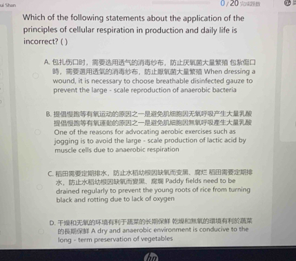 ui Shan 0/ 20 
Which of the following statements about the application of the
principles of cellular respiration in production and daily life is
incorrect? ( )
A. ，， 
，， When dressing a
wound, it is necessary to choose breathable disinfected gauze to
prevent the large - scale reproduction of anaerobic bacteria
B.

One of the reasons for advocating aerobic exercises such as
jogging is to avoid the large - scale production of lactic acid by
muscle cells due to anaerobic respiration
C. ，、 
，、 Paddy fields need to be
drained regularly to prevent the young roots of rice from turning
black and rotting due to lack of oxygen
D. 
A dry and anaerobic environment is conducive to the
long - term preservation of vegetables
in