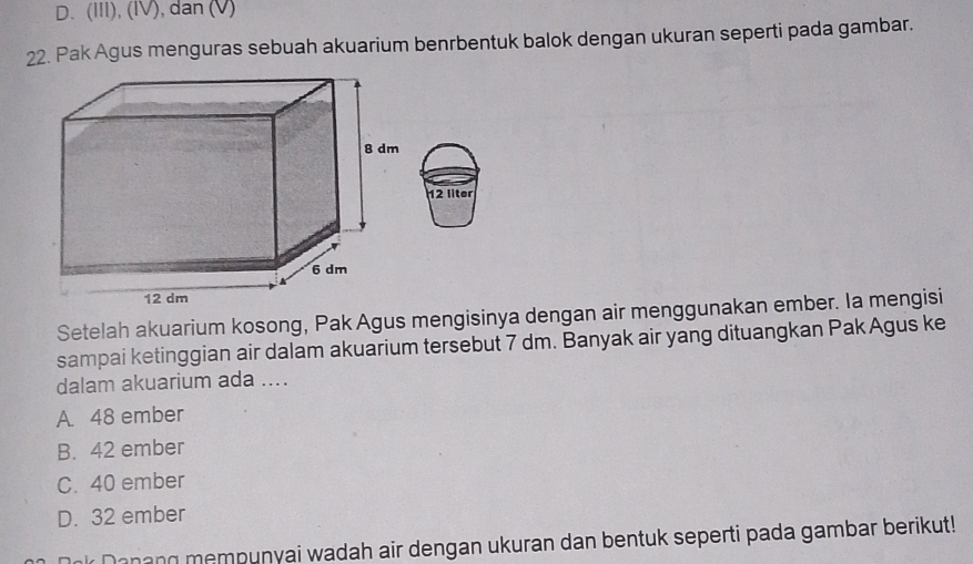 D. (III), (IV), dan (V)
22. Pak Agus menguras sebuah akuarium benrbentuk balok dengan ukuran seperti pada gambar.
12 llter
Setelah akuarium kosong, Pak Agus mengisinya dengan air menggunakan ember. Ia mengisi
sampai ketinggian air dalam akuarium tersebut 7 dm. Banyak air yang dituangkan Pak Agus ke
dalam akuarium ada ....
A. 48 ember
B. 42 ember
C. 40 ember
D. 32 ember
Onk Danang mempunyai wadah air dengan ukuran dan bentuk seperti pada gambar berikut!