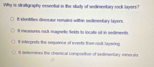 Why is stratigraphy essential in the study of sedimentary rock layers?
It identifies dinosaur remains within sedimentary layers.
It measures rock magnetic fields to locate oil in sediments.
It interprets the sequence of events from rock layering.
It determines the chemical composition of sedimentary minerals.