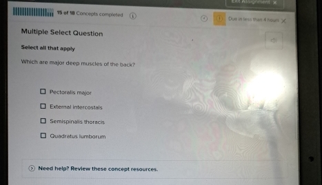 of 18 Concepts completed Due in less than 4 hours
Multiple Select Question
Select all that apply
Which are major deep muscles of the back?
Pectoralis major
External intercostals
Semispinalis thoracis
Quadratus lumborum
21 Need help? Review these concept resources.