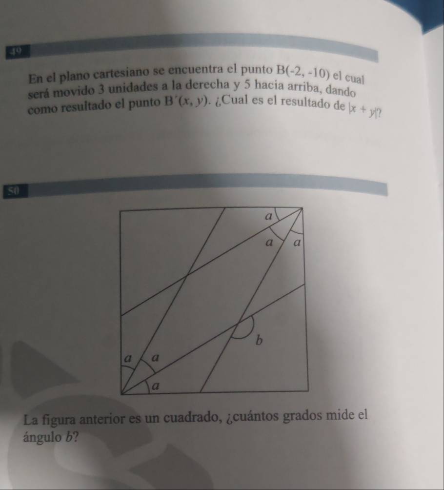 En el plano cartesiano se encuentra el punto B(-2,-10) el cual 
será movido 3 unidades a la derecha y 5 hacia arriba, dando 
como resultado el punto B'(x,y). ¿Cual es el resultado de |x+y|
50 
La figura anterior es un cuadrado, ¿cuántos grados mide el 
ángulo b?