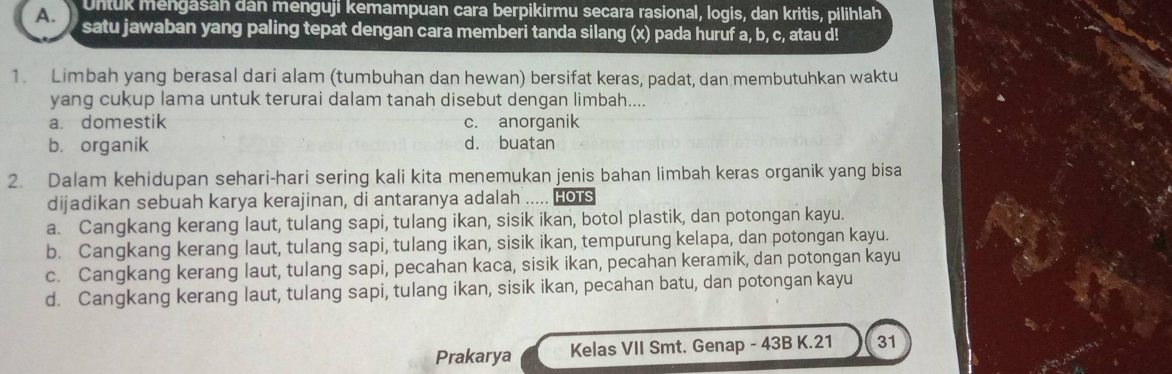 Untuk mengasah dan menguji kemampuan cara berpikirmu secara rasional, logis, dan kritis, pilihlah
A. satu jawaban yang paling tepat dengan cara memberi tanda silang (x) pada huruf a, b, c, atau d!
1. Limbah yang berasal dari alam (tumbuhan dan hewan) bersifat keras, padat, dan membutuhkan waktu
yang cukup lama untuk terurai dalam tanah disebut dengan limbah....
a. domestik c. anorganik
b. organik d. buatan
2. Dalam kehidupan sehari-hari sering kali kita menemukan jenis bahan limbah keras organik yang bisa
dijadikan sebuah karya kerajinan, di antaranya adalah ..... Hots
a. Cangkang kerang laut, tulang sapi, tulang ikan, sisik ikan, botol plastik, dan potongan kayu.
b. Cangkang kerang laut, tulang sapi, tulang ikan, sisik ikan, tempurung kelapa, dan potongan kayu.
c. Cangkang kerang laut, tulang sapi, pecahan kaca, sisik ikan, pecahan keramik, dan potongan kayu
d. Cangkang kerang laut, tulang sapi, tulang ikan, sisik ikan, pecahan batu, dan potongan kayu
Prakarya Kelas VII Smt. Genap - 43B K.21 31