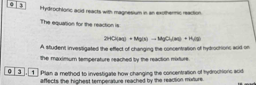 0 3 Hydrochloric acid reacts with magnesium in an exothermic reaction. 
The equation for the reaction is:
2HCl(aq)+Mg(s)to MgCl_2(aq)+H_2(g)
A student investigated the effect of changing the concentration of hydrochloric acid on 
the maximum temperature reached by the reaction mixture. 
0 3 . Plan a method to investigate how changing the concentration of hydrochloric acid 
affects the highest temperature reached by the reaction mixture.