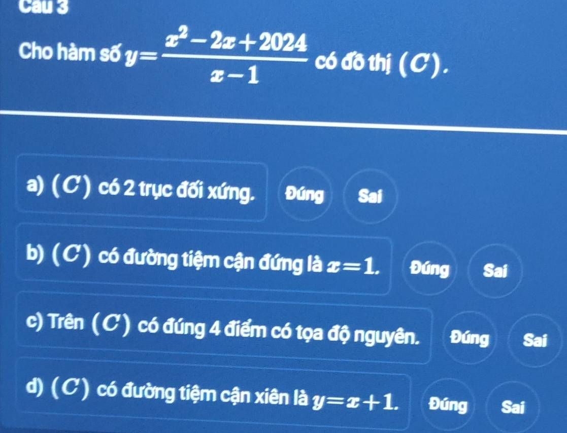 Cau 3
Cho hàm số y= (x^2-2x+2024)/x-1  có đồ thị (C).
a) (C) có 2 trục đối xứng. Đúng Sai
b) (C) có đường tiệm cận đứng là x=1. Đúng Sai
c) Trên (C) có đúng 4 điểm có tọa độ nguyên. Đúng Sai
d) (C) có đường tiệm cận xiên là y=x+1. Đúng Sai