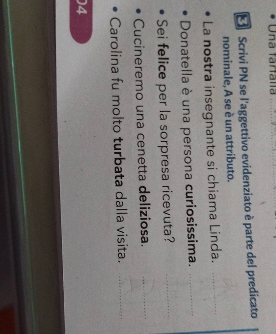 Una tartalía 
* Scrivi PN se l'aggettivo evidenziato è parte del predicato 
nominale, A se è un attributo. 
La nostra insegnante si chiama Linda._ 
Donatella è una persona curiosissima._ 
Sei felice per la sorpresa ricevuta? 
_ 
Cucineremo una cenetta deliziosa. 
_ 
Carolina fu molto turbata dalla visita._ 
4