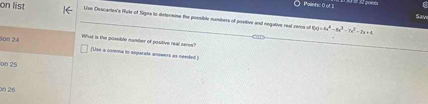 11.83 of 32 points 
on list Use Descartes's Rule of Signs to determine the possible numbers of positive and negative real zeros of f(x)=4x^4-8x^3-7x^2-2x+4
Sav 
What is the possible number of positive real zeros? 
tion 24 (Use a comma to separate answers as needed.) 
on 25
n 26