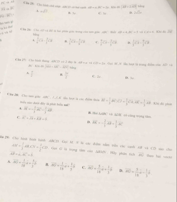 PC và AB
Câu 25: Cho hình chữ nhật ABCD có hai cạnh AB=a,BC=2a. Khí đó |overline AB+2overline AD| bằng
overline PA và overline BC
A. asqrt(17). B. 5a C. 3a . D. 2sqrt(2)a
|PA-BC|
ho tam g
ta kè đuí
Cầu 26: Chọ AD và BE là hai phần giác trong của tam giác ABC. Biết AB=4,BC=5 vá
6 và 4/ CA=6. Khi đó overline DE
bāng
A.  5/9 overline CA- 3/5 overline CB B.  3/5 overline CA- 5/9 overline CB. C.  9/5 overline CA- 3/5 overline CB D.  3/5 overline CA- 9/5 overline CB.
Câu 27: Cho hình thang ABCD có 2 đây là AB=a Và CD=2a.  Gọi M, N lần lượt là trung điễm của AD và
BC . Kh 36|overline MA+overline MC-overline MN| bàng
A.  a/2 . B.  3a/2  C. 2a . D. 3a .
cè
Câu 28: Cho tam giác ABC, I,J,K lần lượt là các điểm thỏa overline BI= 1/3 overline BC:overline CJ= 1/3 overline CA;overline AK= 1/3 overline AB. Khi đỏ phát
biểu nào đưới đây là phát biểu sai?
A. overline IK=- 1/3 overline AC- 1/3 overline AB. B. Hai △ ABC và △ JJK có cùng trọng tâm.
C, overline IC+overline JA+overline KB=overline 0. D, overline BK=- 2/3 overline AB+ 1/3 overline AC
ầu 29: Cho hình bình hành ABCD. Gọi M, N là các điểm nằm trên các cạnh AB và CD sao cho
AM= 1/3 AB,CN= 1/2 CD. Gọi G là trọng tâm của △ BMN. Hãy phân tích overline AG theo hai vecto
overline AB=overline a,overline AC=overline b.
A. vector AG= 1/18 vector a+ 5/3 vector b B. overline AG= 1/18 vector a+ 1/5 vector b C. vector AG= 5/18 vector a+ 1/3 vector b D. overline AG= 5/18 vector a- 1/3 vector b.