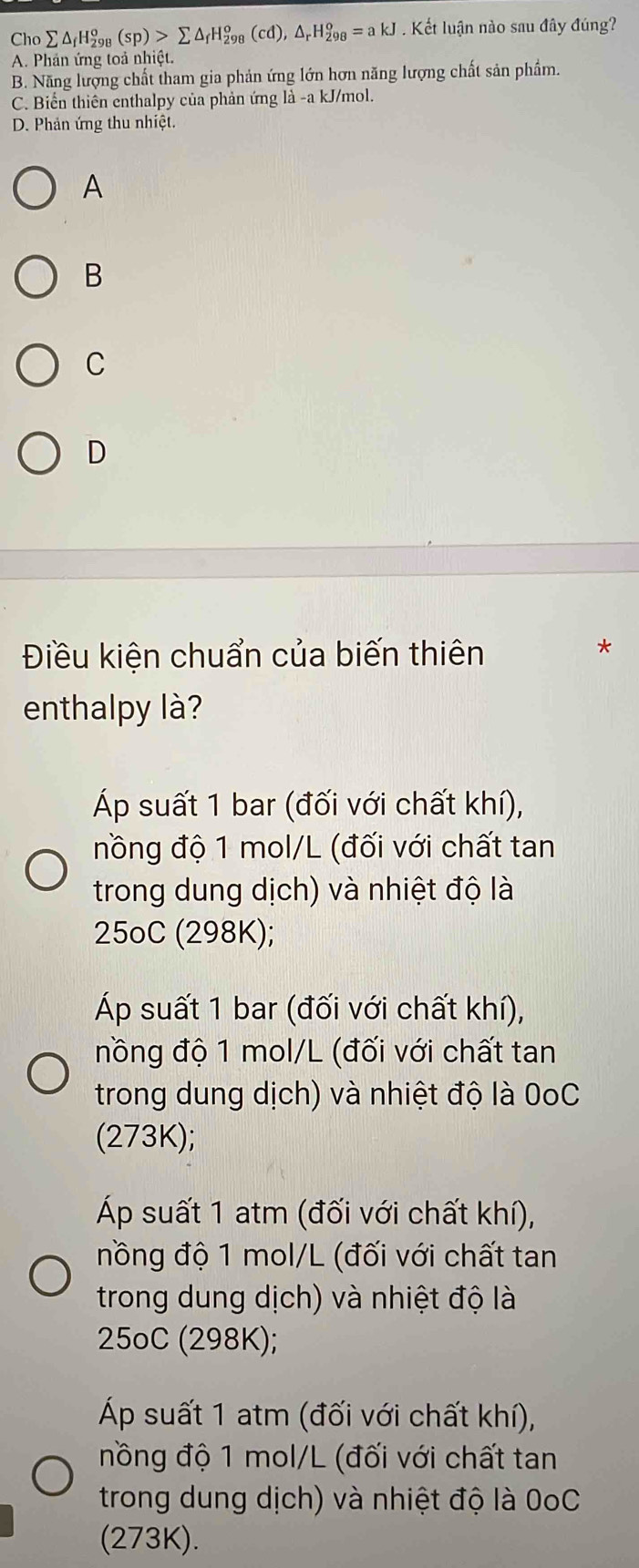 Cho sumlimits △ _fH_(298)^o(sp)>sumlimits △ _fH_(298)^o(cd), △ _rH_(298)^o=akJ Kết luận nào sau đây đúng?
A. Phản ứng toả nhiệt.
B. Năng lượng chất tham gia phản ứng lớn hơn năng lượng chất sản phẩm.
C. Biển thiên enthalpy của phản ứng là -a kJ/mol.
D. Phản ứng thu nhiệt
A
B
C
D
Điều kiện chuẩn của biến thiên
enthalpy là?
Áp suất 1 bar (đối với chất khí),
nồng độ 1 mol/L (đối với chất tan
trong dung dịch) và nhiệt độ là
25oC (298K);
Áp suất 1 bar (đối với chất khí),
nồng độ 1 mol/L (đối với chất tan
trong dung dịch) và nhiệt độ là 0oC
(273K);
Áp suất 1 atm (đối với chất khí),
nồng độ 1 mol/L (đối với chất tan
trong dung dịch) và nhiệt độ là
25oC (298K);
Áp suất 1 atm (đối với chất khí),
nồng độ 1 mol/L (đối với chất tan
trong dung dịch) và nhiệt độ là 0oC
(273K).