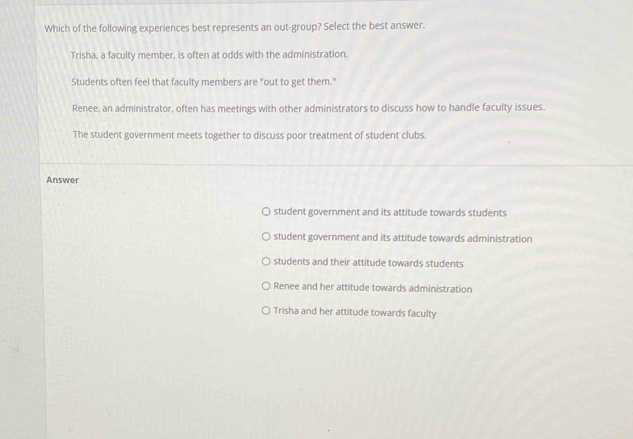 Which of the following experiences best represents an out-group? Select the best answer.
Trisha, a faculty member, is often at odds with the administration.
Students often feel that faculty members are "out to get them."
Renee, an administrator, often has meetings with other administrators to discuss how to handle faculty issues.
The student government meets together to discuss poor treatment of student clubs.
Answer
student government and its attitude towards students
student government and its attitude towards administration
students and their attitude towards students
Renee and her attitude towards administration
Trisha and her attitude towards faculty
