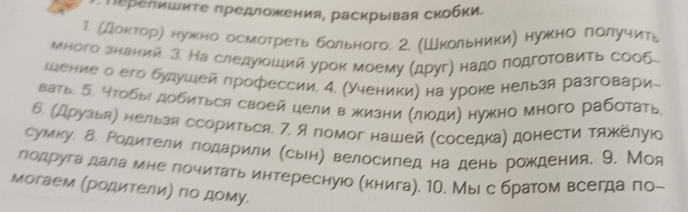 εрепишиτе предложения, раскрыιвая скобки, 
1. Мдοκτорη нужно осмотреть больного. 2. (Школьники) нужно πолучить 
много знаний. З. На следуίοшιий урок моему (друг) надо лодготовить сооб 
шение о его булушей лрофессии. 4. (Ученики) на уроке нельзя разговари- 
вать б. 4тобы добиться своей цели в жизни (лоди) нужно много работать 
б. Мдрузьяη нельзя ссориться. 7. А помог нашей (соседкае донести тяжеелуюо 
сумку. δ. Родители годарили (сьн) велосипед на день рождения. 9. Моя 
лодруга дала мне лочитать интересную Мкнига). 1О. Мыι с братом всегда лоー 
могаем (рοдителиΡ πоδ дому.