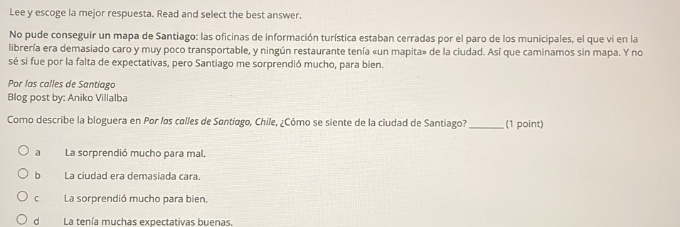 Lee y escoge la mejor respuesta. Read and select the best answer.
No pude conseguir un mapa de Santiago: las oficinas de información turística estaban cerradas por el paro de los municipales, el que vi en la
librería era demasiado caro y muy poco transportable, y ningún restaurante tenía «un mapita» de la ciudad. Así que caminamos sin mapa. Y no
sé si fue por la falta de expectativas, pero Santiago me sorprendió mucho, para bien.
Por las calles de Santiago
Blog post by: Aniko Villalba
Como describe la bloguera en Por las calles de Santiago, Chile, ¿Cómo se siente de la ciudad de Santiago? _(1 point)
aLa sorprendió mucho para mal.
b La ciudad era demasiada cara.
cLa sorprendió mucho para bien.
d La tenía muchas expectativas buenas.