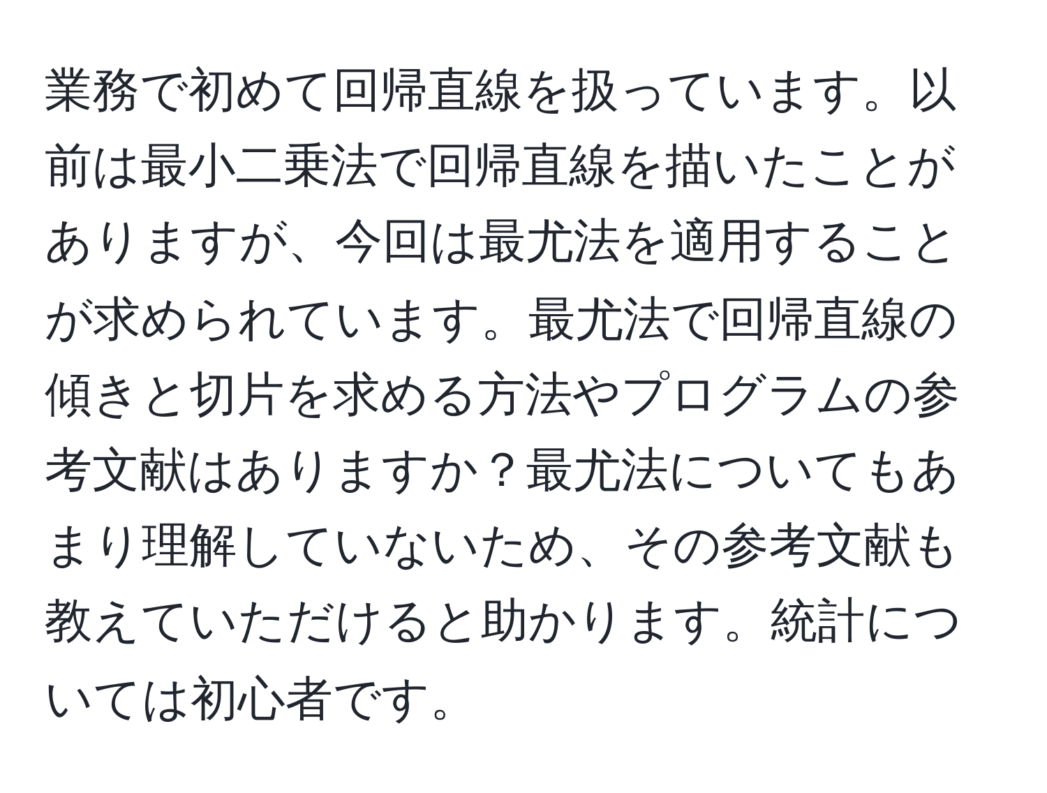 業務で初めて回帰直線を扱っています。以前は最小二乗法で回帰直線を描いたことがありますが、今回は最尤法を適用することが求められています。最尤法で回帰直線の傾きと切片を求める方法やプログラムの参考文献はありますか？最尤法についてもあまり理解していないため、その参考文献も教えていただけると助かります。統計については初心者です。