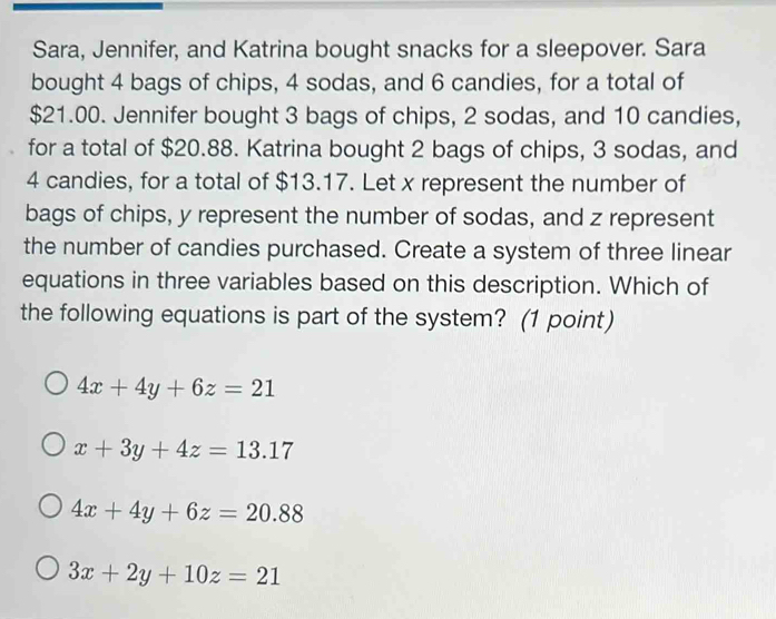 Sara, Jennifer, and Katrina bought snacks for a sleepover. Sara
bought 4 bags of chips, 4 sodas, and 6 candies, for a total of
$21.00. Jennifer bought 3 bags of chips, 2 sodas, and 10 candies,
for a total of $20.88. Katrina bought 2 bags of chips, 3 sodas, and
4 candies, for a total of $13.17. Let x represent the number of
bags of chips, y represent the number of sodas, and z represent
the number of candies purchased. Create a system of three linear
equations in three variables based on this description. Which of
the following equations is part of the system? (1 point)
4x+4y+6z=21
x+3y+4z=13.17
4x+4y+6z=20.88
3x+2y+10z=21