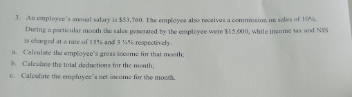 An employee’s annual salary is $53,760. The employee also receives a commission on sales of 10%. 
During a particular month the sales generated by the employee were $15,000, while income tax and NIS 
is charged at a rate of 15% and 3 ¼% respectively. 
a. Calculate the employee’s gross income for that month; 
b. Calculate the total deductions for the month; 
c. Calculate the employee’s net income for the month.