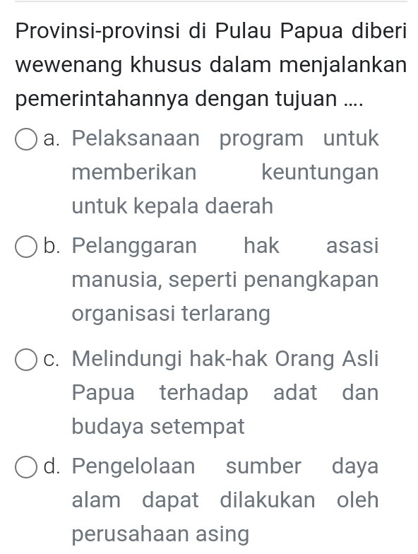 Provinsi-provinsi di Pulau Papua diberi
wewenang khusus dalam menjalankan
pemerintahannya dengan tujuan ....
a. Pelaksanaan program untuk
memberikan keuntungan
untuk kepala daerah
b. Pelanggaran hak asasi
manusia, seperti penangkapan
organisasi terlarang
c. Melindungi hak-hak Orang Asli
Papua terhadap adat dan
budaya setempat
d. Pengelolaan sumber daya
alam dapat dilakukan oleh
perusahaan asing