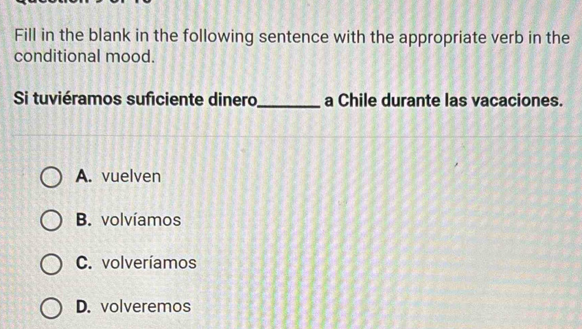 Fill in the blank in the following sentence with the appropriate verb in the
conditional mood.
Si tuviéramos suficiente dinero_ a Chile durante las vacaciones.
A. vuelven
B. volvíamos
C. volveríamos
D. volveremos