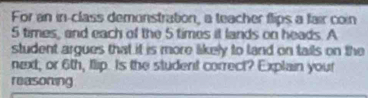 For an in-class demonstration, a teacher flips a fair con
5 times, and each of the 5 times it lands on heads. A 
student argues that it is more likely to land on tails on the 
next, or 6th, flip. Is the student correct? Explain your 
reasoning