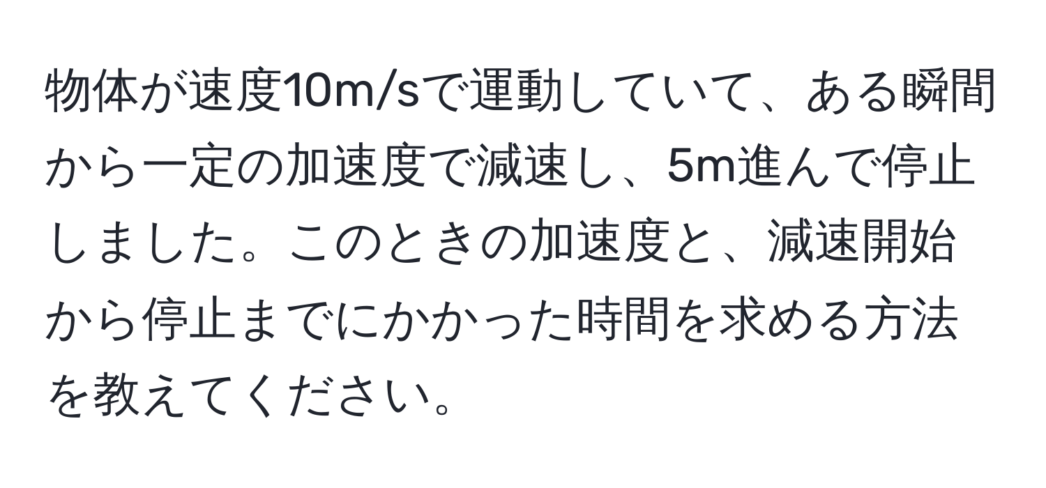 物体が速度10m/sで運動していて、ある瞬間から一定の加速度で減速し、5m進んで停止しました。このときの加速度と、減速開始から停止までにかかった時間を求める方法を教えてください。