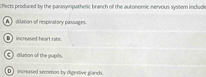 Effects produced by the parasympathetic branch of the autonomic nervous system include
A dilation of respiratory passages.
B  increased heart rate.
C dilation of the pupils.
D increased secretion by digestive glands.