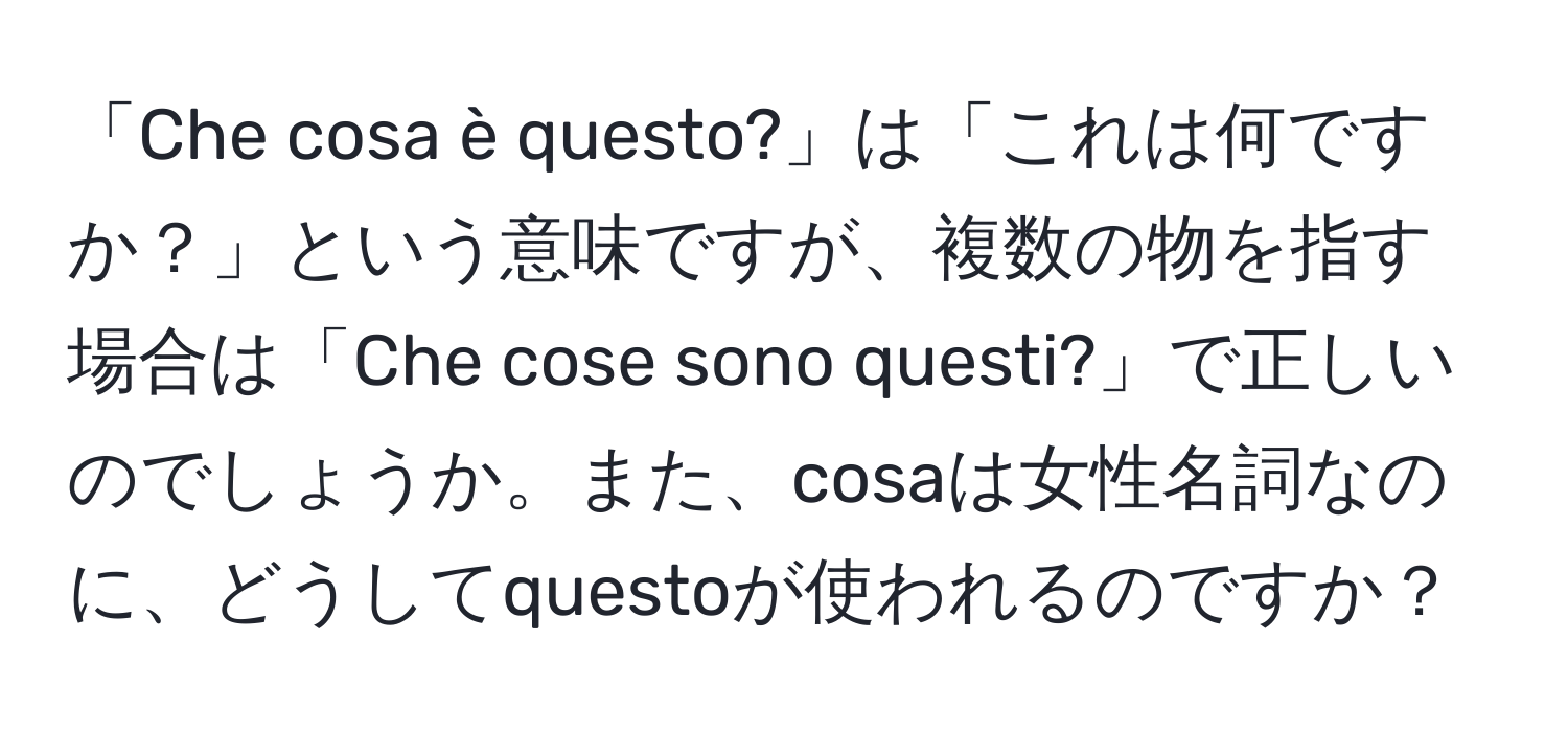 「Che cosa è questo?」は「これは何ですか？」という意味ですが、複数の物を指す場合は「Che cose sono questi?」で正しいのでしょうか。また、cosaは女性名詞なのに、どうしてquestoが使われるのですか？