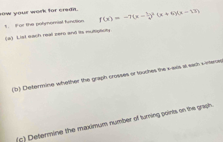 ow your work for credit. 
1. For the polynomial function f(x)=-7(x- 1/4 )^2(x+6)(x-13)
(a) List each real zero and its multiplicity. 
(b) Determine whether the graph crosses or touches the x-axis at each x -intercep 
(c) Determine the maximum number of turning points on the graph