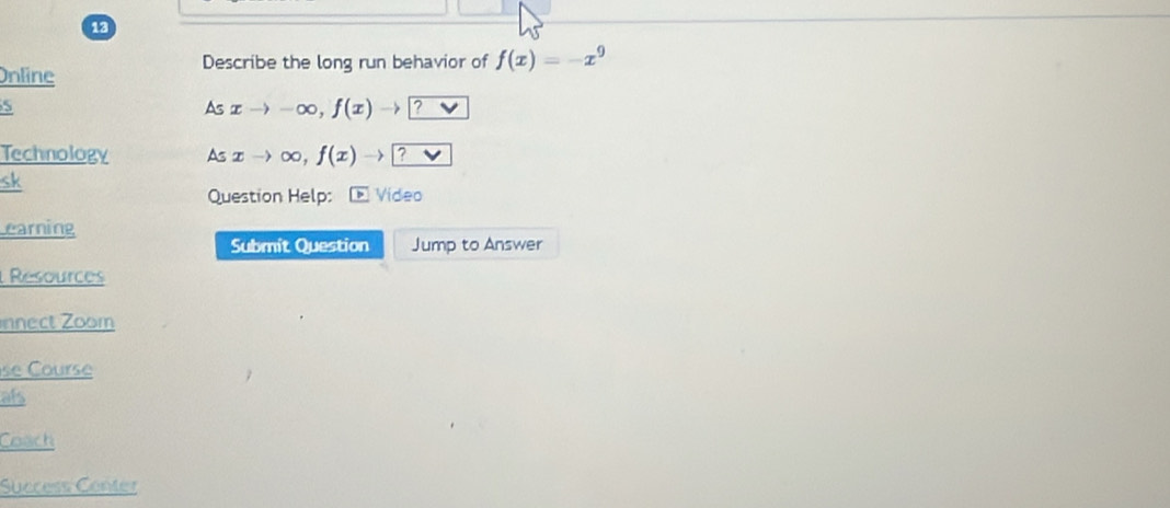 Describe the long run behavior of f(x)=-x^9
Online 
S 
As xto -∈fty , f(x) -) 1? vee 
Technology As xto ∈fty ,f(x)to ? V 
sk 
Question Help: Video 
earning 
Submit Question Jump to Answer 
Resources 
nnect Zoom 
se Course 
als 
Coach 
Success Center