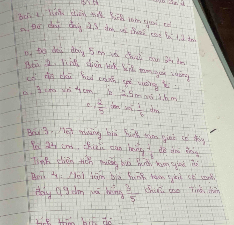 BVM
vtu chod
Bci 1. Tine dién ticn hing fam giao cō
a Dō dai day 2. 3 dm vá chei cao fa 1, 2 dm
D, Do dāi dhy 5m vá chioi cao aù dm
Bái . Ting dièn tich hinh tam gine vuōng
co do dai Kcy canh ge vuóng zi.
a, 3 cm vai cm b. a, Sm vá l, 6 m
c,  2/5  dm vái  lambda /6  dnd
Bā3, Mot mièng biā hinh tam gine có day
Peu 2+ cm, chieii dao bāng  4/3  do dái day
Tinh clièn tich mièng biā hinn tam giāe do
Beià: Mot tām biā hinn tām qiāé cǒ cann
doy o, g dm vā bāng  3/5  chièi dao Tinh dién
tie thn bia do.