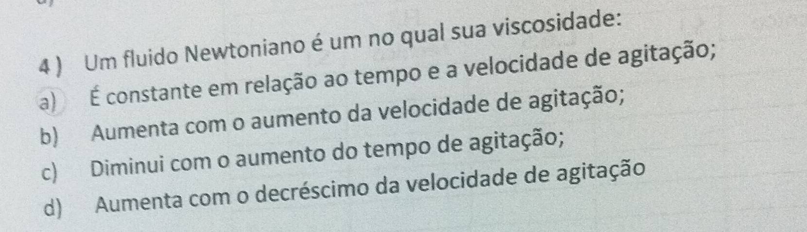 4 ) Um fluido Newtoniano é um no qual sua viscosidade:
a) É constante em relação ao tempo e a velocidade de agitação;
b) Aumenta com o aumento da velocidade de agitação;
c) Diminui com o aumento do tempo de agitação;
d) Aumenta com o decréscimo da velocidade de agitação